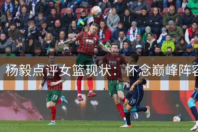 杨毅点评女篮现状：怀念巅峰阵容 批评无端指责主帅